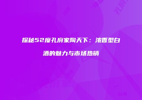 探秘52度孔府家陶天下：浓香型白酒的魅力与市场热销