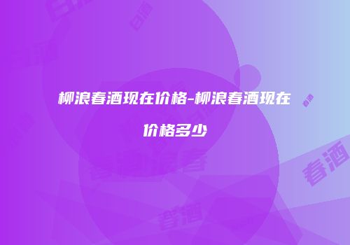 柳浪春酒现在价格-柳浪春酒现在价格多少
