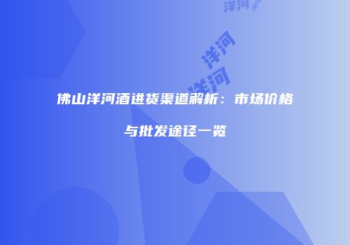 佛山洋河酒进货渠道解析：市场价格与批发途径一览