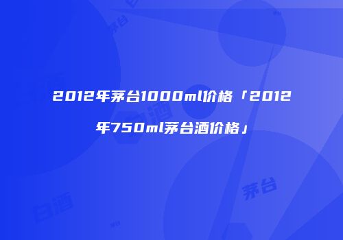 2012年茅台1000ml价格「2012年750ml茅台酒价格」