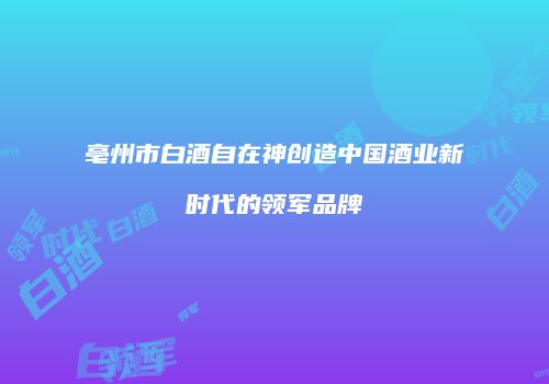 亳州市白酒自在神创造中国酒业新时代的领军品牌