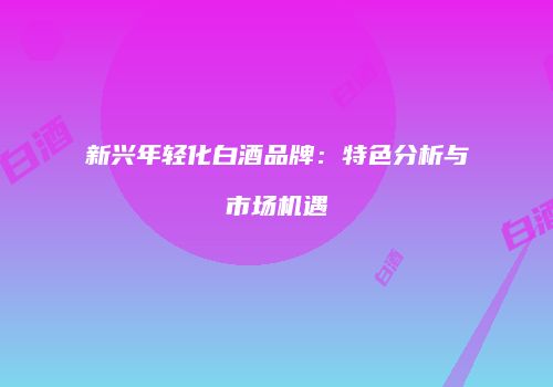 新兴年轻化白酒品牌：特色分析与市场机遇