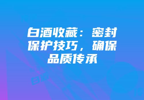 白酒收藏：密封保护技巧，确保品质传承