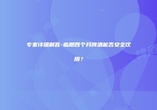 专家详细解答-临期四个月啤酒能否安全饮用？