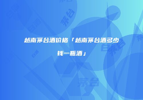 越南茅台酒价格「越南茅台酒多少钱一瓶酒」