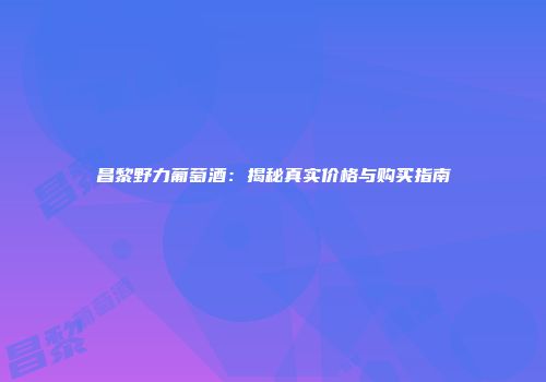 昌黎野力葡萄酒：揭秘真实价格与购买指南