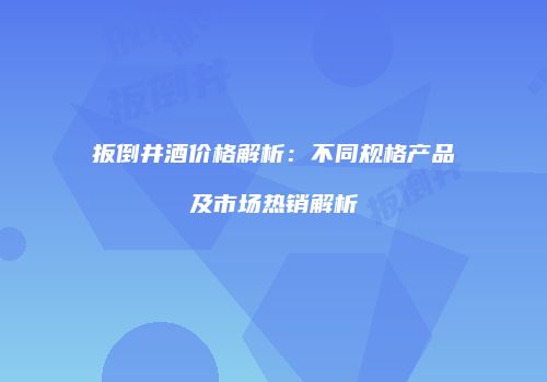 扳倒井酒价格解析：不同规格产品及市场热销解析