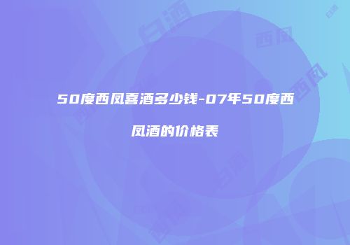 50度西凤喜酒多少钱-07年50度西凤酒的价格表