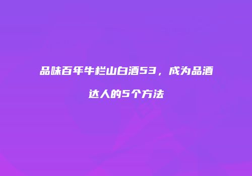 品味百年牛栏山白酒53，成为品酒达人的5个方法