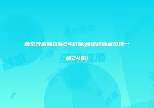 燕京啤酒易拉罐24价格(燕京啤酒多少钱一箱24瓶)