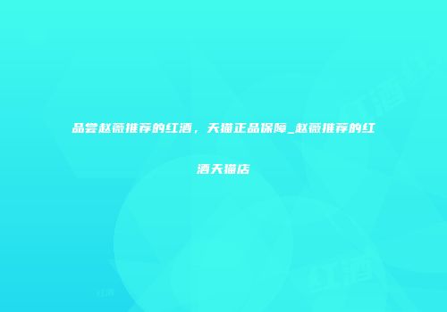 品尝赵薇推荐的红酒，天猫正品保障_赵薇推荐的红酒天猫店