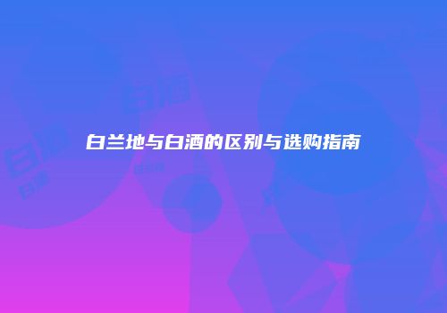 白兰地与白酒的区别与选购指南