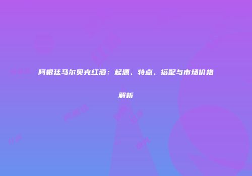 阿根廷马尔贝克红酒：起源、特点、搭配与市场价格解析