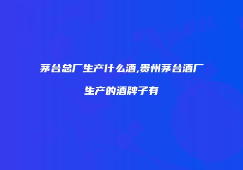 茅台总厂生产什么酒,贵州茅台酒厂生产的酒牌子有