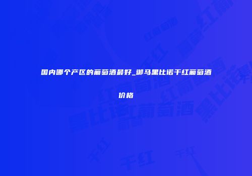 国内哪个产区的葡萄酒最好_御马黑比诺干红葡萄酒价格