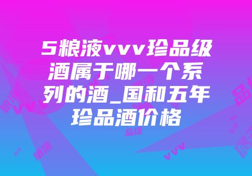 5粮液vvv珍品级酒属于哪一个系列的酒_国和五年珍品酒价格