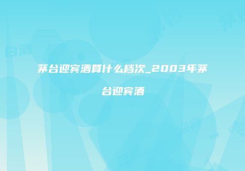 茅台迎宾酒算什么档次_2003年茅台迎宾酒
