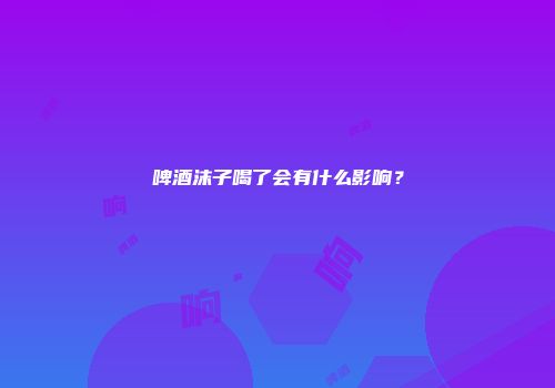 啤酒沫子喝了会有什么影响？