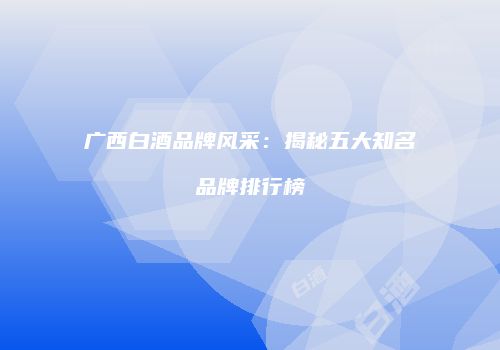 广西白酒品牌风采：揭秘五大知名品牌排行榜