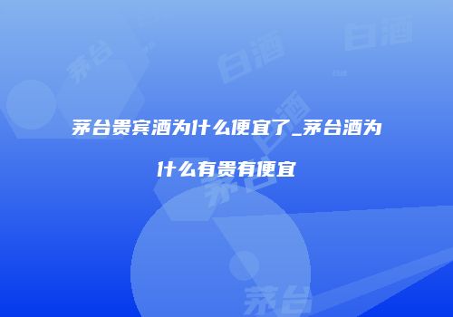 茅台贵宾酒为什么便宜了_茅台酒为什么有贵有便宜