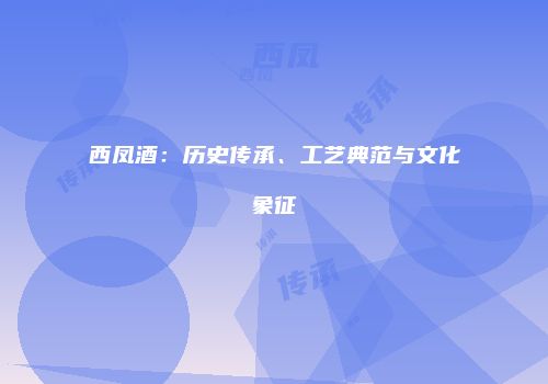 西凤酒：历史传承、工艺典范与文化象征