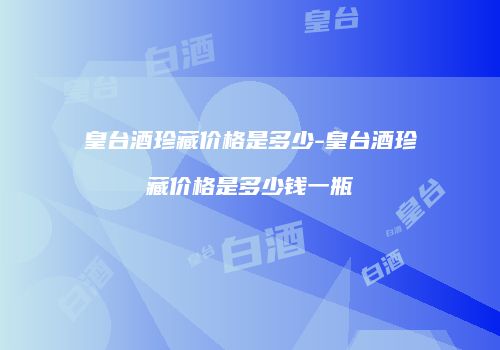 皇台酒珍藏价格是多少-皇台酒珍藏价格是多少钱一瓶