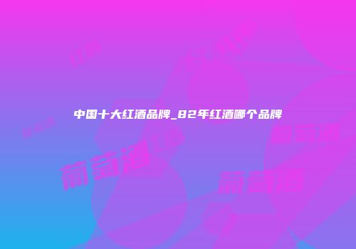中国十大红酒品牌_82年红酒哪个品牌