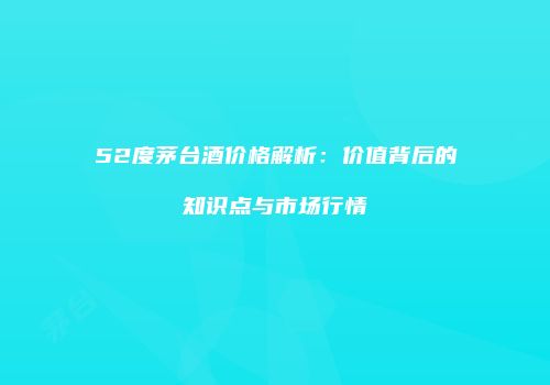 52度茅台酒价格解析：价值背后的知识点与市场行情