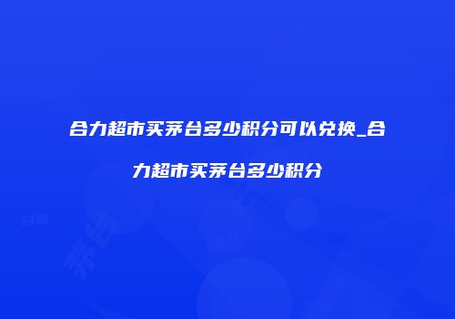 合力超市买茅台多少积分可以兑换_合力超市买茅台多少积分