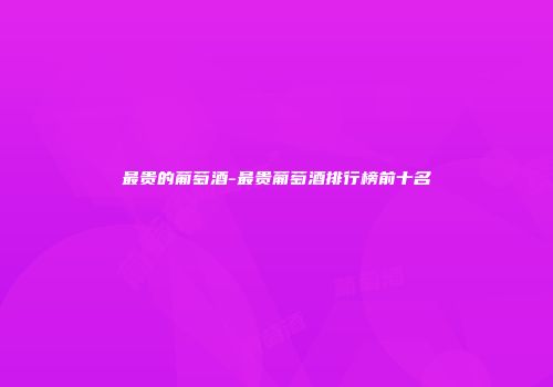 最贵的葡萄酒-最贵葡萄酒排行榜前十名