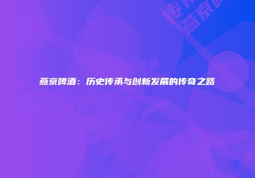 燕京啤酒：历史传承与创新发展的传奇之路