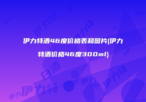 伊力特酒46度价格表和图片(伊力特酒价格46度300ml)