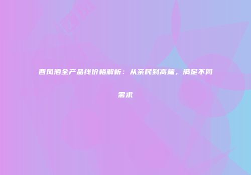 西凤酒全产品线价格解析：从亲民到高端，满足不同需求