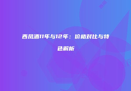 西凤酒11年与12年：价格对比与特色解析