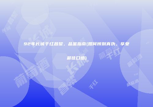 92年长城干红昌黎，品鉴指南(如何辨别真伪，享受最佳口感)