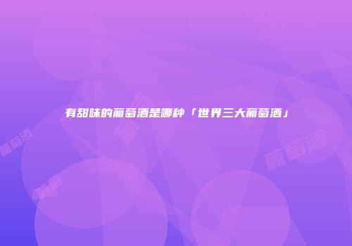 有甜味的葡萄酒是哪种「世界三大葡萄酒」