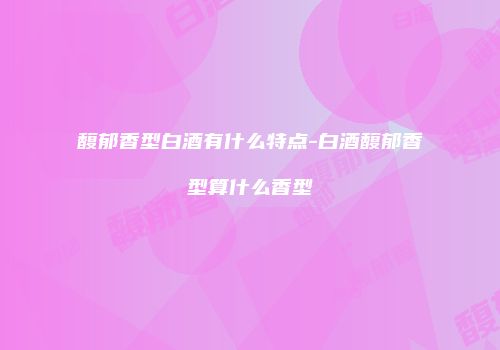 馥郁香型白酒有什么特点-白酒馥郁香型算什么香型