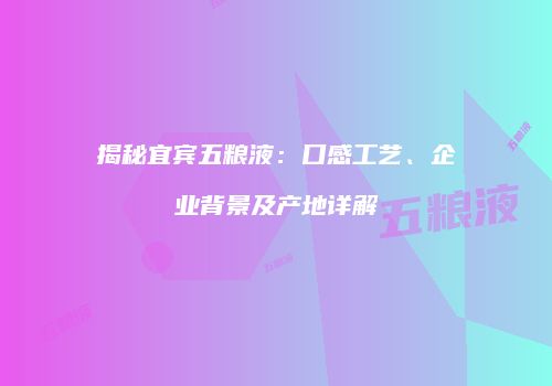 揭秘宜宾五粮液：口感工艺、企业背景及产地详解