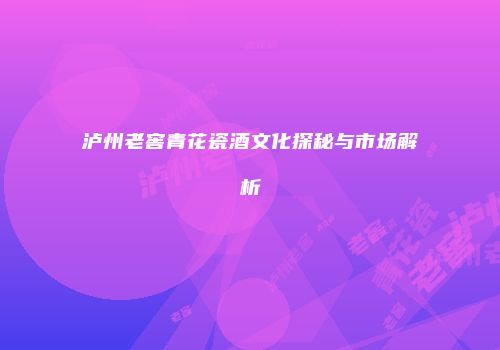 泸州老窖青花瓷酒文化探秘与市场解析
