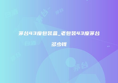 茅台43度包装盒_老包装43度茅台多少钱