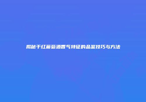 揭秘干红葡萄酒香气特征的品鉴技巧与方法