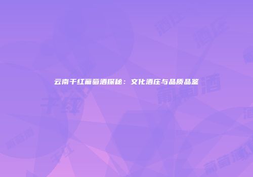 云南干红葡萄酒探秘：文化酒庄与品质品鉴