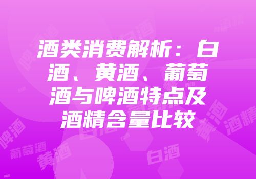 酒类消费解析：白酒、黄酒、葡萄酒与啤酒特点及酒精含量比较
