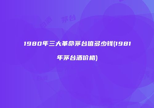 1980年三大革命茅台值多少钱(1981年茅台酒价格)