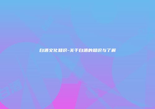 白酒文化知识-关于白酒的知识与了解