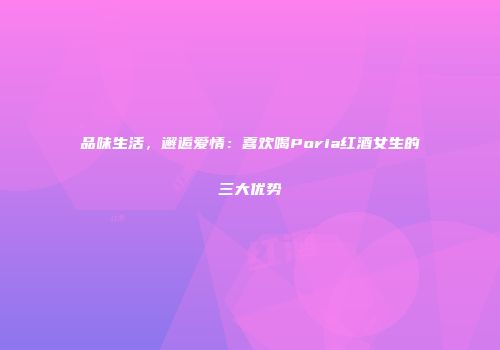 品味生活，邂逅爱情：喜欢喝Poria红酒女生的三大优势