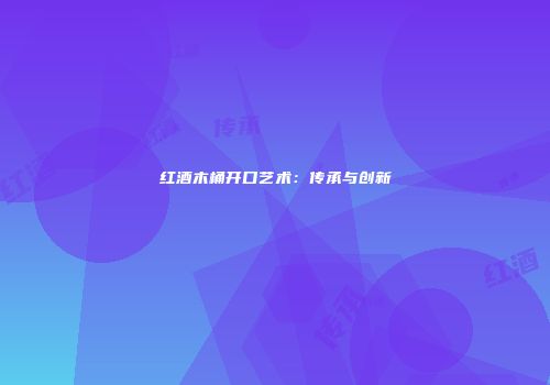 红酒木桶开口艺术：传承与创新