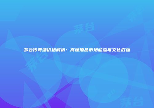 茅台传奇酒价格解析：高端酒品市场动态与文化底蕴