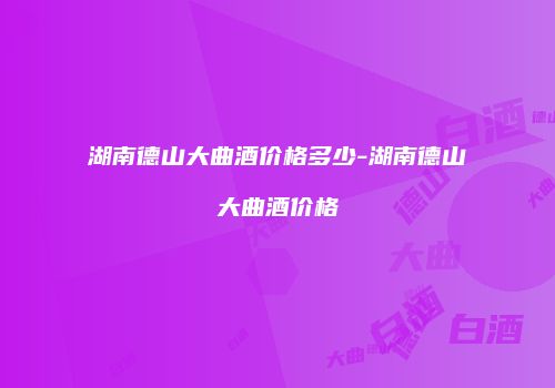 湖南德山大曲酒价格多少-湖南德山大曲酒价格