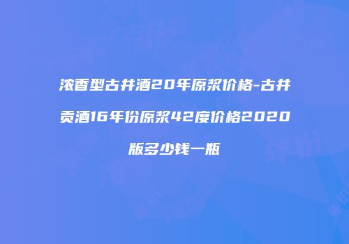 浓香型古井酒20年原浆价格-古井贡酒16年份原浆42度价格2020版多少钱一瓶